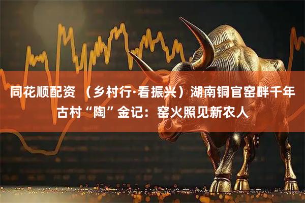 同花顺配资 （乡村行·看振兴）湖南铜官窑畔千年古村“陶”金记：窑火照见新农人